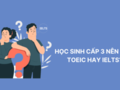 Học sinh cấp 3 nên học TOEIC hay IELTS? Lựa chọn nào là phù hợp?