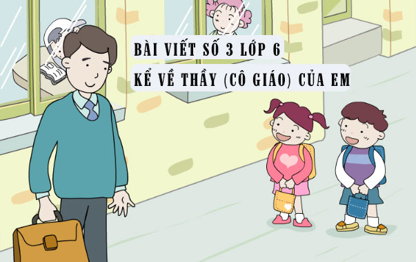 Tập làm văn số 3 lớp 6 đề 6: Kể về thầy (cô giáo) của em