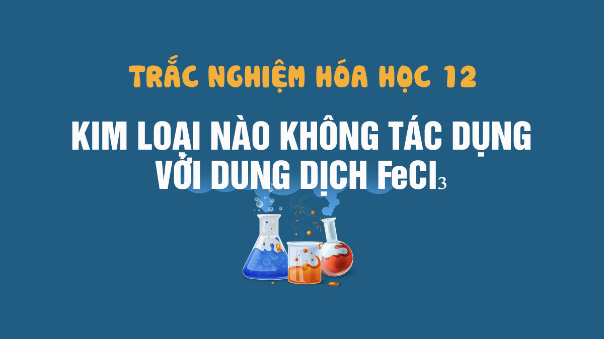 Tính chất của dung dịch FeCl3 không tác dụng với kim loại – Bạn đã biết chưa?